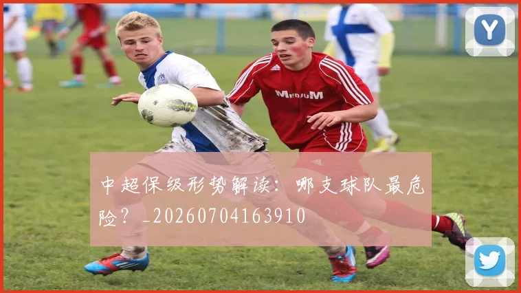 中超保级形势解读：哪支球队最危险？_20260704163910