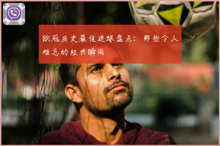 欧冠历史最佳进球盘点:那些令人难忘的经典瞬间