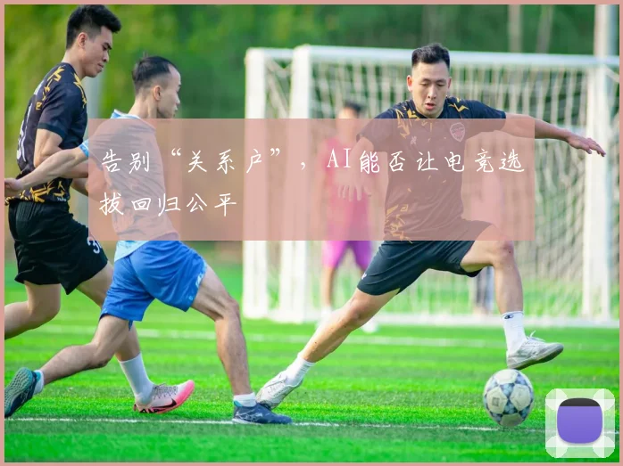 告别“关系户”,AI能否让电竞选拔回归公平