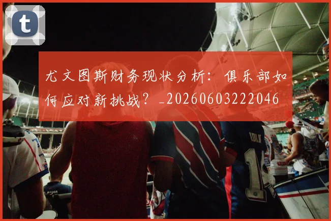 尤文图斯财务现状分析：俱乐部如何应对新挑战？_20260603222046