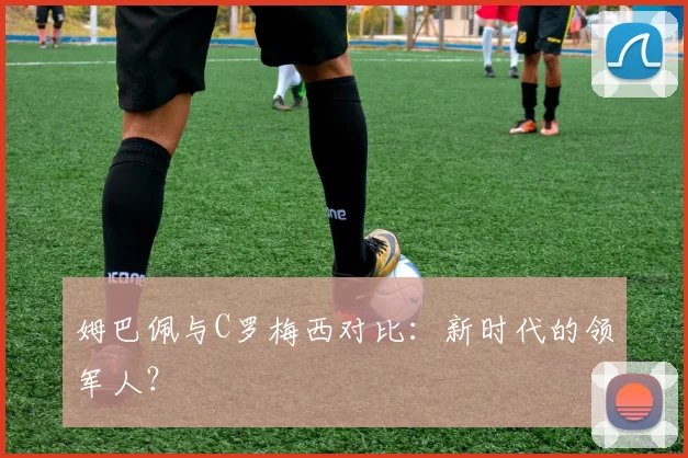 姆巴佩与C罗梅西对比：新时代的领军人？