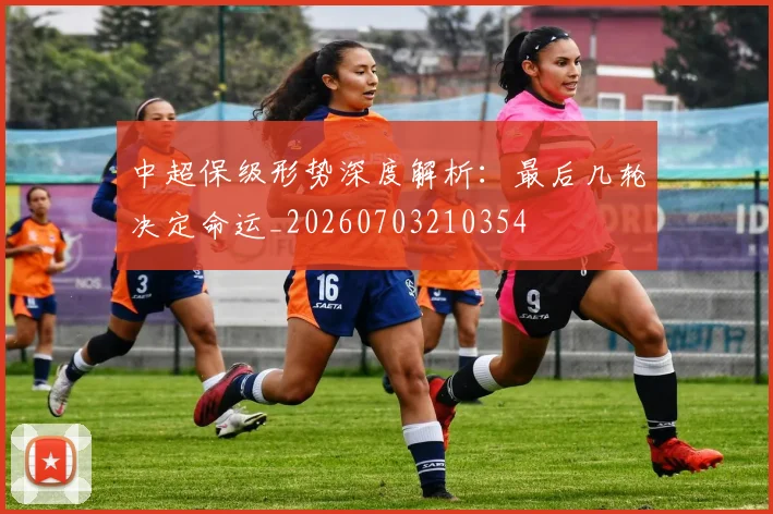 中超保级形势深度解析：最后几轮决定命运_20260703210354