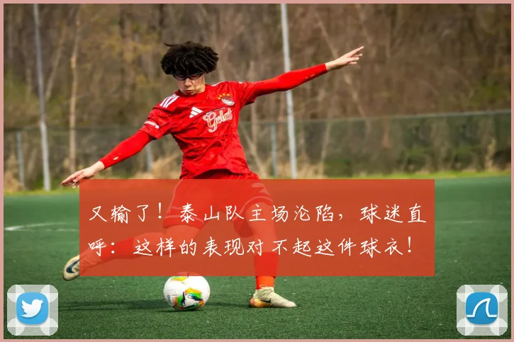 又输了！泰山队主场沦陷，球迷直呼：这样的表现对不起这件球衣！