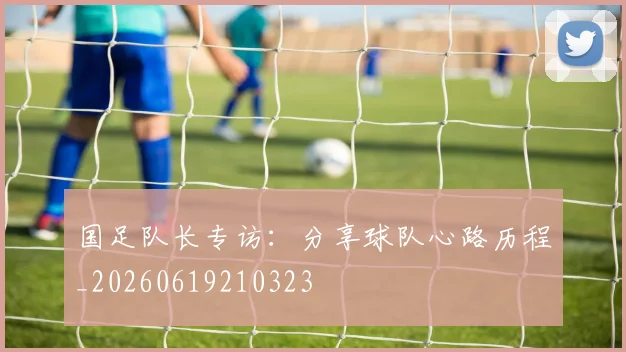 国足队长专访:分享球队心路历程_20260619210323