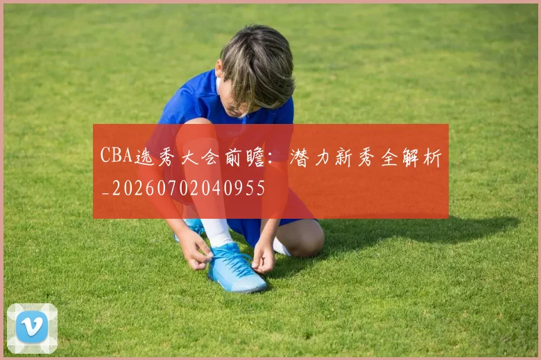 CBA选秀大会前瞻：潜力新秀全解析_20260702040955